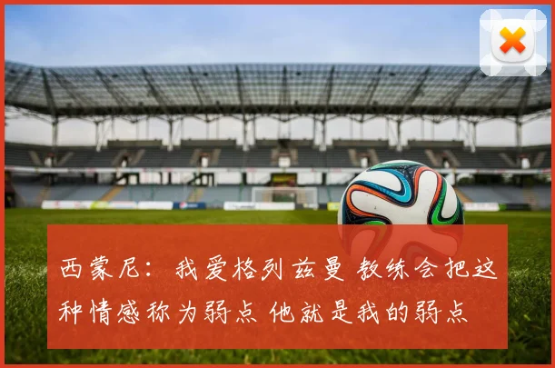 西蒙尼：我爱格列兹曼 教练会把这种情感称为弱点 他就是我的弱点