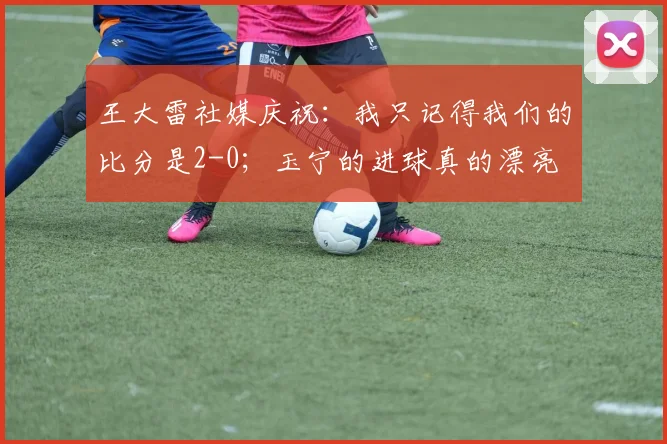 王大雷社媒庆祝：我只记得我们的比分是2-0；玉宁的进球真的漂亮