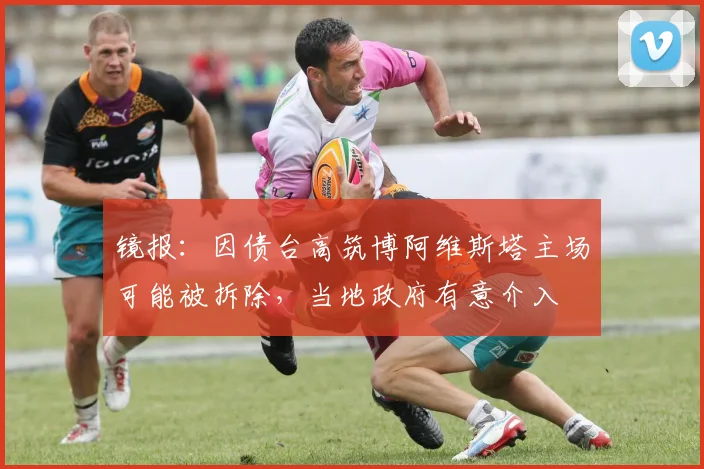 镜报：因债台高筑博阿维斯塔主场可能被拆除，当地政府有意介入